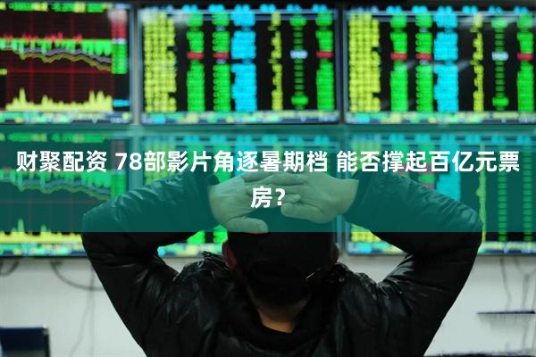 财聚配资 78部影片角逐暑期档 能否撑起百亿元票房？