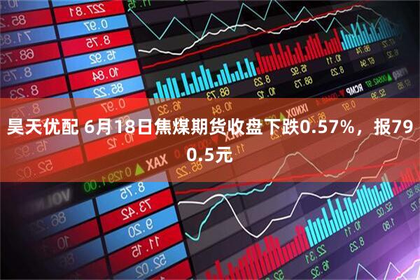 昊天优配 6月18日焦煤期货收盘下跌0.57%，报790.5元