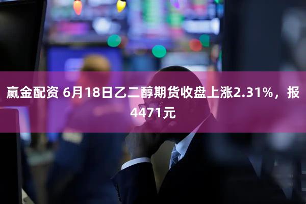 赢金配资 6月18日乙二醇期货收盘上涨2.31%，报4471元