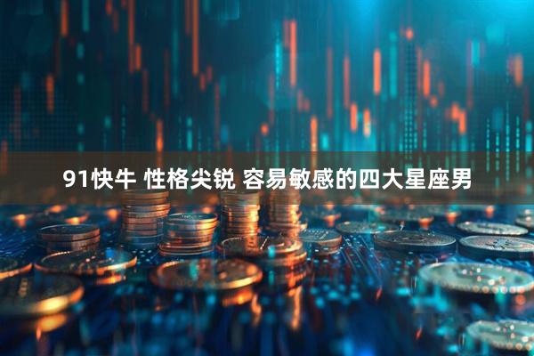 91快牛 性格尖锐 容易敏感的四大星座男
