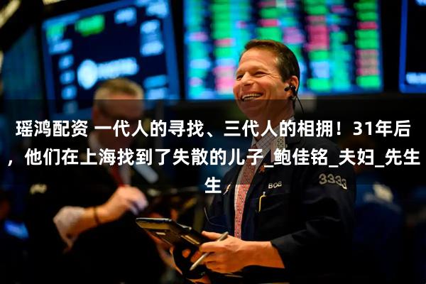 瑶鸿配资 一代人的寻找、三代人的相拥！31年后，他们在上海找到了失散的儿子_鲍佳铭_夫妇_先生
