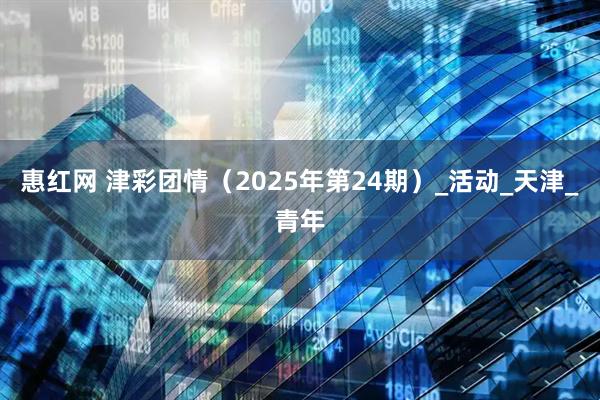 惠红网 津彩团情（2025年第24期）_活动_天津_青年