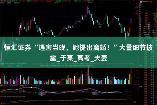 恒汇证券 “遇害当晚，她提出离婚！”大量细节披露_于某_高考_夫妻