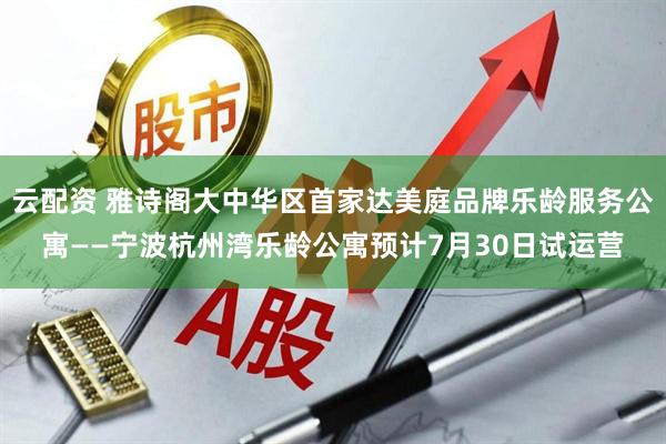 云配资 雅诗阁大中华区首家达美庭品牌乐龄服务公寓——宁波杭州湾乐龄公寓预计7月30日试运营