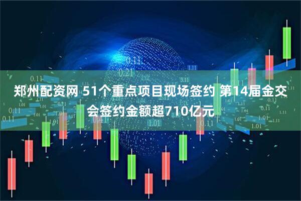 郑州配资网 51个重点项目现场签约 第14届金交会签约金额超710亿元