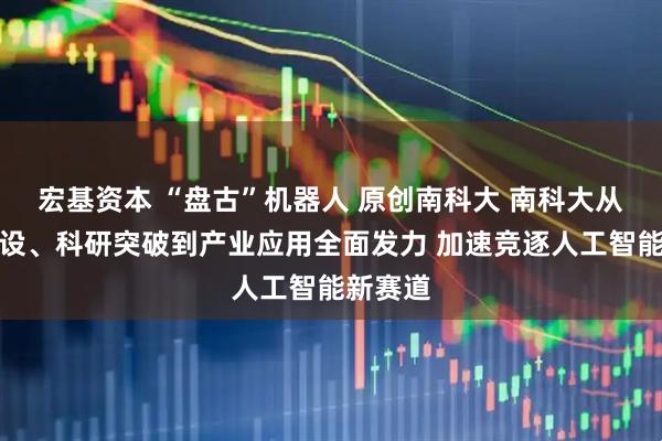 宏基资本 “盘古”机器人 原创南科大 南科大从学科建设、科研突破到产业应用全面发力 加速竞逐人工智能新赛道