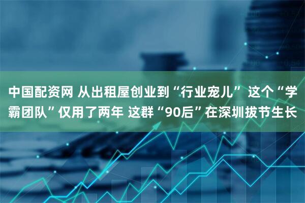 中国配资网 从出租屋创业到“行业宠儿” 这个“学霸团队”仅用了两年 这群“90后”在深圳拔节生长
