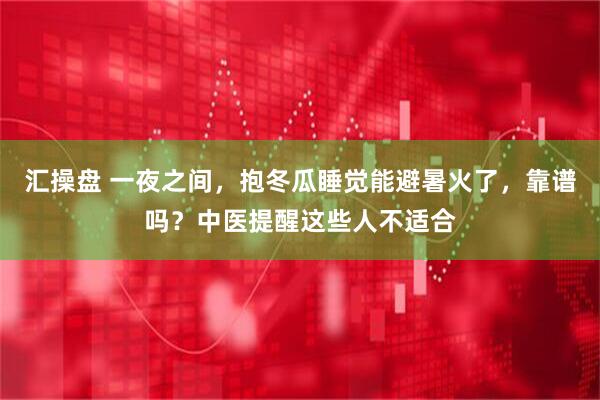 汇操盘 一夜之间，抱冬瓜睡觉能避暑火了，靠谱吗？中医提醒这些人不适合