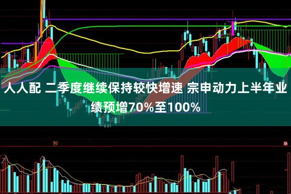 人人配 二季度继续保持较快增速 宗申动力上半年业绩预增70%至100%