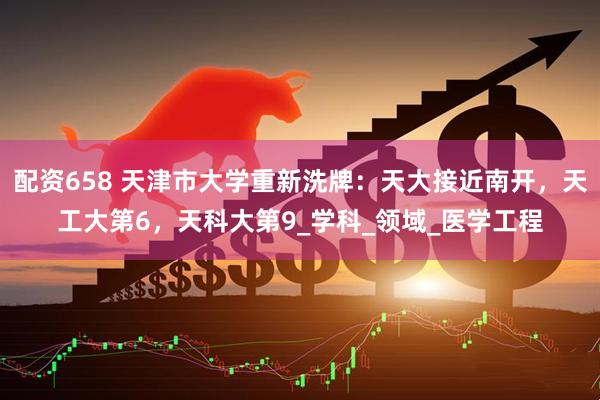 配资658 天津市大学重新洗牌：天大接近南开，天工大第6，天科大第9_学科_领域_医学工程