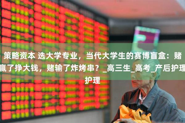 策略资本 选大学专业，当代大学生的赛博盲盒：赌赢了挣大钱，赌输了炸烤串？_高三生_高考_产后护理