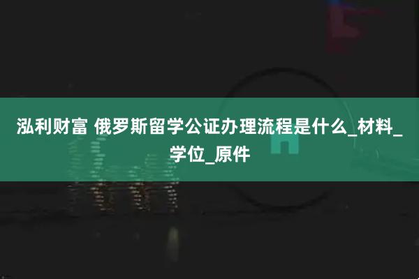 泓利财富 俄罗斯留学公证办理流程是什么_材料_学位_原件