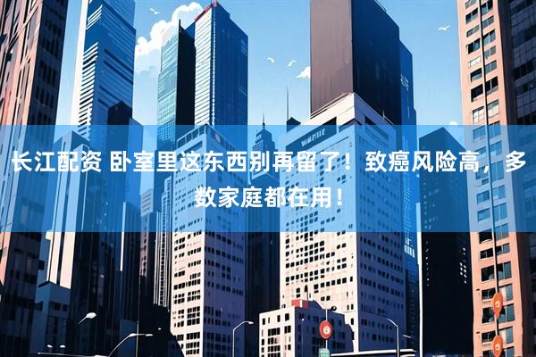 长江配资 卧室里这东西别再留了！致癌风险高，多数家庭都在用！