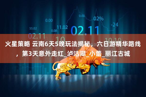 火星策略 云南6天5晚玩法揭秘，六日游精华路线，第3天意外走红_泸沽湖_小蕾_丽江古城