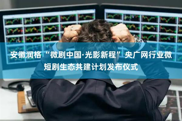 安徽润格 “微剧中国·光影新程” 央广网行业微短剧生态共建计划发布仪式