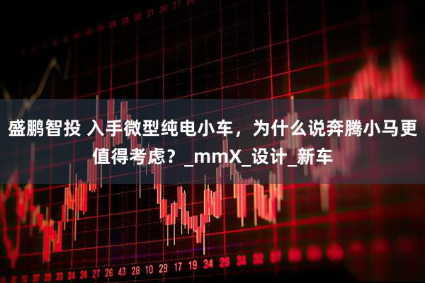 盛鹏智投 入手微型纯电小车，为什么说奔腾小马更值得考虑？_mmX_设计_新车