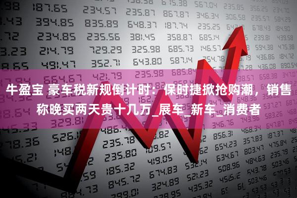 牛盈宝 豪车税新规倒计时：保时捷掀抢购潮，销售称晚买两天贵十几万_展车_新车_消费者