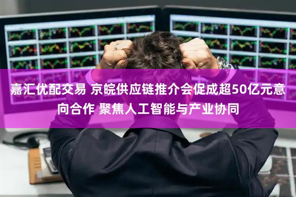 嘉汇优配交易 京皖供应链推介会促成超50亿元意向合作 聚焦人工智能与产业协同