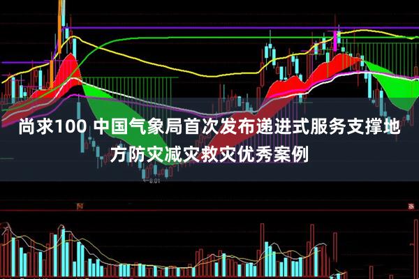 尚求100 中国气象局首次发布递进式服务支撑地方防灾减灾救灾优秀案例