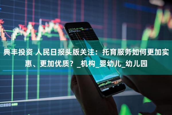 典丰投资 人民日报头版关注：托育服务如何更加实惠、更加优质？_机构_婴幼儿_幼儿园