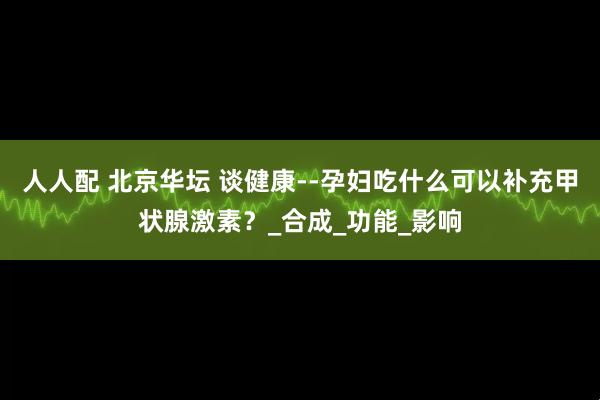 人人配 北京华坛 谈健康--孕妇吃什么可以补充甲状腺激素？_合成_功能_影响