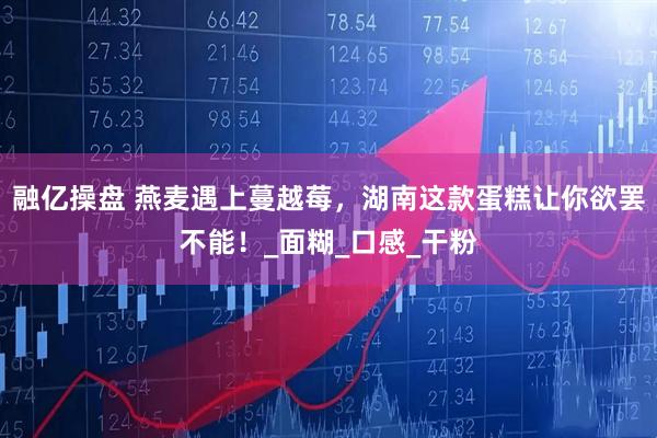 融亿操盘 燕麦遇上蔓越莓，湖南这款蛋糕让你欲罢不能！_面糊_口感_干粉