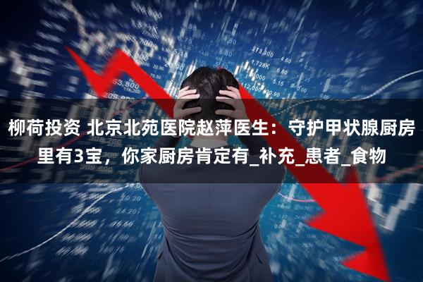 柳荷投资 北京北苑医院赵萍医生：守护甲状腺厨房里有3宝，你家厨房肯定有_补充_患者_食物