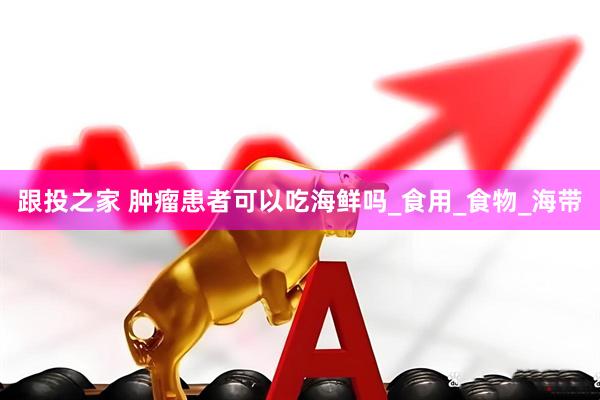 跟投之家 肿瘤患者可以吃海鲜吗_食用_食物_海带