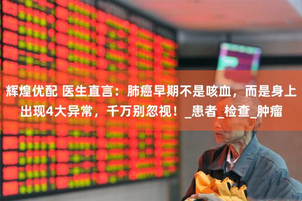 辉煌优配 医生直言：肺癌早期不是咳血，而是身上出现4大异常，千万别忽视！_患者_检查_肿瘤