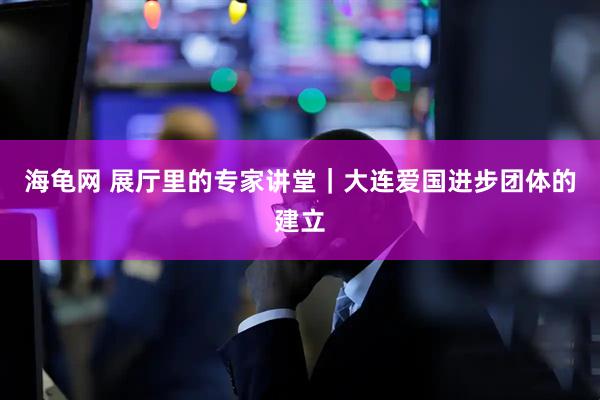 海龟网 展厅里的专家讲堂｜大连爱国进步团体的建立