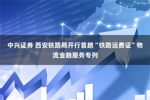 中兴证券 西安铁路局开行首趟“铁路运费证”物流金融服务专列