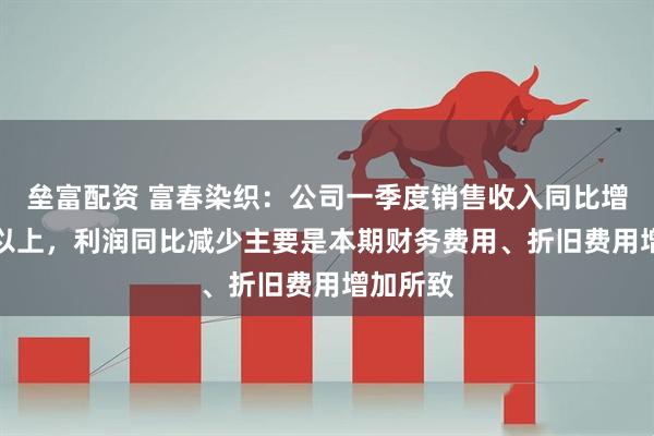垒富配资 富春染织：公司一季度销售收入同比增长20%以上，利润同比减少主要是本期财务费用、折旧费用增加所致