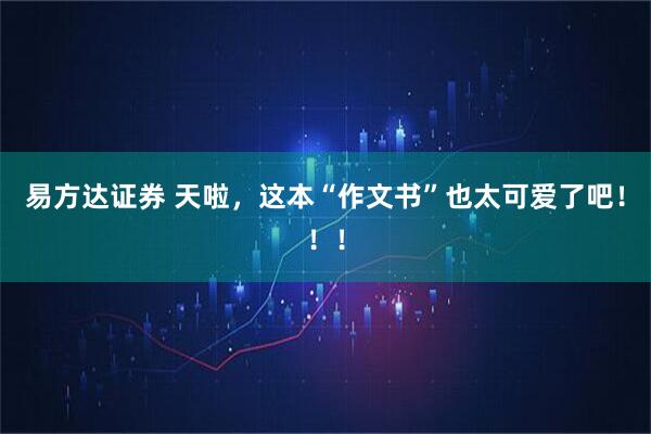 易方达证券 天啦，这本“作文书”也太可爱了吧！！！