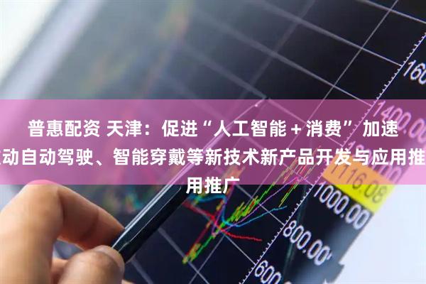 普惠配资 天津：促进“人工智能＋消费” 加速推动自动驾驶、智能穿戴等新技术新产品开发与应用推广