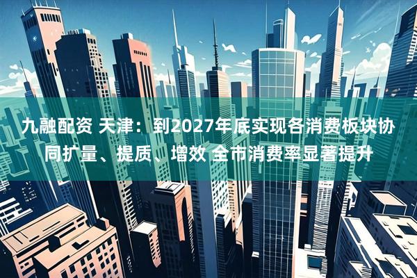 九融配资 天津：到2027年底实现各消费板块协同扩量、提质、增效 全市消费率显著提升