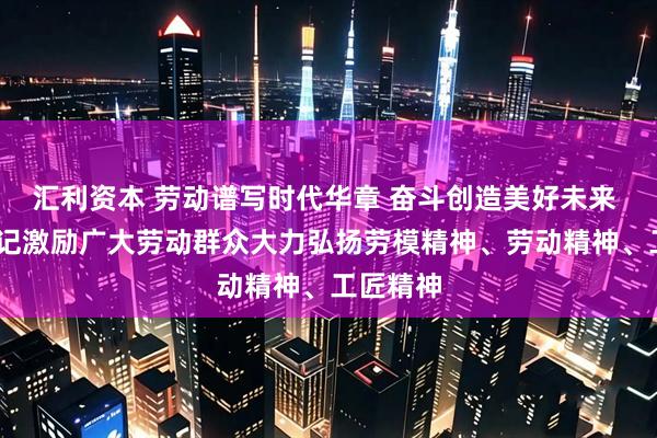 汇利资本 劳动谱写时代华章 奋斗创造美好未来 ——总书记激励广大劳动群众大力弘扬劳模精神、劳动精神、工匠精神