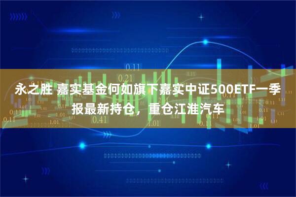 永之胜 嘉实基金何如旗下嘉实中证500ETF一季报最新持仓，重仓江淮汽车