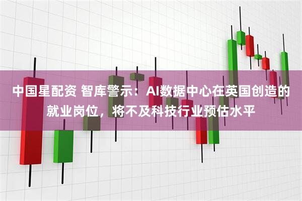 中国星配资 智库警示：AI数据中心在英国创造的就业岗位，将不及科技行业预估水平